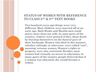 STATUS OF WOMEN WITH REFERENCE
TO CLASS 8TH
& 9TH
TEXT BOOKS
Two hundred years ago things were very
different. Most children were married off at an
early age. Both Hindu and Muslim men could
marry more than one wife. In some parts of the
country, widows were praised if they chose death
by burning themselves on the funeral pyre of
their husbands. Women who died in this manner,
whether willingly or otherwise, were called “sati”,
meaning virtuous women. Women’s rights to
property were also restricted. Besides, most
women had virtually no access to education. In
many parts of the country people believed that if
a woman was educated, she would become a
widow.
 