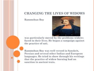 CHANGING THE LIVES OF WIDOWS
Rammohun Roy
was particularly moved by the problems widows
faced in their lives. He began a campaign against
the practice of sati.
Rammohun Roy was well versed in Sanskrit,
Persian and several other Indian and Europeon
languages. He tried to show through his writings
that the practice of widow burning had no
sanction in ancient texts.
 