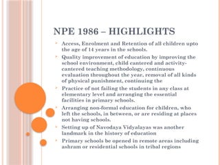 NPE 1986 – HIGHLIGHTS
 Access, Enrolment and Retention of all children upto
the age of 14 years in the schools.
 Quality improvement of education by improving the
school environment, child cantered and activity-
cantered teaching methodology, continuous
evaluation throughout the year, removal of all kinds
of physical punishment, continuing the
 Practice of not failing the students in any class at
elementary level and arranging the essential
facilities in primary schools.
 Arranging non-formal education for children, who
left the schools, in between, or are residing at places
not having schools.
 Setting up of Navodaya Vidyalayas was another
landmark in the history of education
 Primary schools be opened in remote areas including
ashram or residential schools in tribal regions
 
