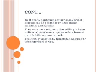 CONT…
By the early nineteenth century, many British
officials had also begun to criticise Indian
traditions and customs.
They were therefore, more than willing to listen
to Rammohun who was reputed to be a learned
man. In 1829, sati was banned.
The strategy adopted by Rammohun was used by
later reformers as well.
 