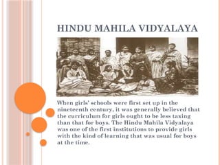 HINDU MAHILA VIDYALAYA
When girls’ schools were first set up in the
nineteenth century, it was generally believed that
the curriculum for girls ought to be less taxing
than that for boys. The Hindu Mahila Vidyalaya
was one of the first institutions to provide girls
with the kind of learning that was usual for boys
at the time.
 