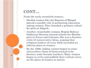 CONT…
From the early twentieth century,
 Muslim women like the Begums of Bhopal
played a notable role in promoting education
among women. They founded a primary school
for girls at Aligarh.
 Another remarkable woman, Begum Rokeya
Sakhawat Hossain started schools for Muslim
girls in Patna and Calcutta. She was a fearless
critic of conservative ideas, arguing that
religious leaders of every faith accorded an
inferior place to women.
 By the 1880s, Indian women began to enter
universities. Some of them trained to be
doctors, some became teachers. Many women
began to write and publish their critical views
on the place of women in society
 