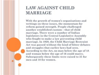 LAW AGAINST CHILD
MARRIAGE
With the growth of women’s organisations and
writings on these issues, the momentum for
reform gained strength. People challenged
another established custom – that of child
marriage. There were a number of Indian
legislators in the Central Legislative Assembly
who fought to make a law preventing child
marriage. In 1929, the Child Marriage Restraint
Act was passed without the kind of bitter debates
and struggles that earlier laws had seen.
According to the Act, no man below the age of 18
and woman below the age of 16 could marry.
Subsequently these limits were raised to 21 for
men and 18 for women.
 