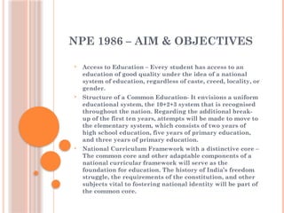 NPE 1986 – AIM & OBJECTIVES
 Access to Education – Every student has access to an
education of good quality under the idea of a national
system of education, regardless of caste, creed, locality, or
gender.
 Structure of a Common Education- It envisions a uniform
educational system, the 10+2+3 system that is recognised
throughout the nation. Regarding the additional break-
up of the first ten years, attempts will be made to move to
the elementary system, which consists of two years of
high school education, five years of primary education,
and three years of primary education.
 National Curriculum Framework with a distinctive core –
The common core and other adaptable components of a
national curricular framework will serve as the
foundation for education. The history of India’s freedom
struggle, the requirements of the constitution, and other
subjects vital to fostering national identity will be part of
the common core.
 