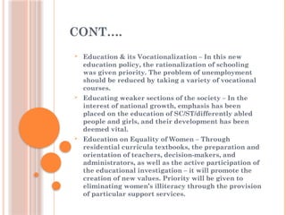 CONT….
 Education & its Vocationalization – In this new
education policy, the rationalization of schooling
was given priority. The problem of unemployment
should be reduced by taking a variety of vocational
courses.
 Educating weaker sections of the society – In the
interest of national growth, emphasis has been
placed on the education of SC/ST/differently abled
people and girls, and their development has been
deemed vital.
 Education on Equality of Women – Through
residential curricula textbooks, the preparation and
orientation of teachers, decision-makers, and
administrators, as well as the active participation of
the educational investigation – it will promote the
creation of new values. Priority will be given to
eliminating women’s illiteracy through the provision
of particular support services.
 