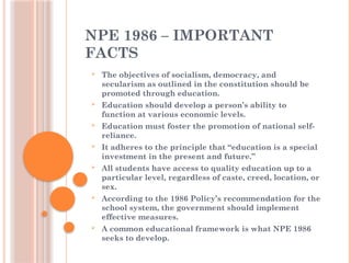 NPE 1986 – IMPORTANT
FACTS
 The objectives of socialism, democracy, and
secularism as outlined in the constitution should be
promoted through education.
 Education should develop a person’s ability to
function at various economic levels.
 Education must foster the promotion of national self-
reliance.
 It adheres to the principle that “education is a special
investment in the present and future.”
 All students have access to quality education up to a
particular level, regardless of caste, creed, location, or
sex.
 According to the 1986 Policy’s recommendation for the
school system, the government should implement
effective measures.
 A common educational framework is what NPE 1986
seeks to develop.
 