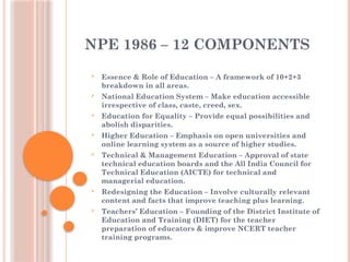 NPE 1986 – 12 COMPONENTS
 Essence & Role of Education – A framework of 10+2+3
breakdown in all areas.
 National Education System – Make education accessible
irrespective of class, caste, creed, sex.
 Education for Equality – Provide equal possibilities and
abolish disparities.
 Higher Education – Emphasis on open universities and
online learning system as a source of higher studies.
 Technical & Management Education – Approval of state
technical education boards and the All India Council for
Technical Education (AICTE) for technical and
managerial education.
 Redesigning the Education – Involve culturally relevant
content and facts that improve teaching plus learning.
 Teachers’ Education – Founding of the District Institute of
Education and Training (DIET) for the teacher
preparation of educators & improve NCERT teacher
training programs.
 