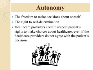 Autonomy
 The freedom to make decisions about oneself
 The right to self-determination
 Healthcare providers need to respect patient’s
rights to make choices about healthcare, even if the
healthcare providers do not agree with the patient’s
decision.
 