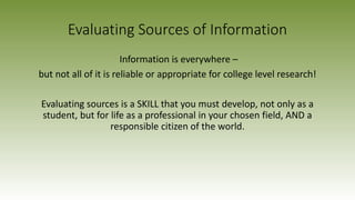 Evaluating Sources of Information
Information is everywhere –
but not all of it is reliable or appropriate for college level research!
Evaluating sources is a SKILL that you must develop, not only as a
student, but for life as a professional in your chosen field, AND a
responsible citizen of the world.
 