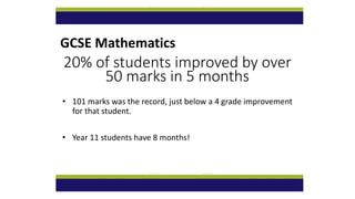 GCSE Mathematics
20% of students improved by over
50 marks in 5 months
• 101 marks was the record, just below a 4 grade improvement
for that student.
• Year 11 students have 8 months!
 