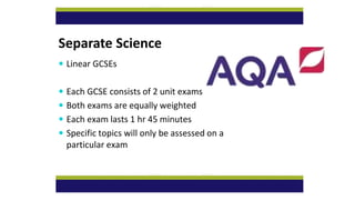 Separate Science
 Linear GCSEs
 Each GCSE consists of 2 unit exams
 Both exams are equally weighted
 Each exam lasts 1 hr 45 minutes
 Specific topics will only be assessed on a
particular exam
 
