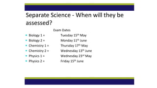 Separate Science - When will they be
assessed?
Exam Dates
 Biology 1 = Tuesday 15th May
 Biology 2 = Monday 11th June
 Chemistry 1 = Thursday 17th May
 Chemistry 2 = Wednesday 13th June
 Physics 1 = Wednesday 23rd May
 Physics 2 = Friday 15th June
 