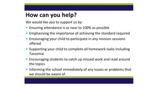 How can you help?
We would like you to support us by:
 Ensuring attendance is as near to 100% as possible
 Emphasising the importance of achieving the standard required
 Encouraging your child to participate in any revision sessions
offered
 Supporting your child to complete all homework tasks including
Tassomai
 Encouraging students to catch up missed work and read around
the topics
 Informing the school immediately of any issues or problems that
we should be aware of.
 
