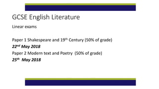 GCSE English Literature
Linear exams
Paper 1 Shakespeare and 19th Century (50% of grade)
22nd May 2018
Paper 2 Modern text and Poetry (50% of grade)
25th May 2018
 