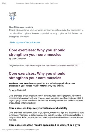 8/30/12 C ore exercises: Why y ou should strengthen y our core muscles - May oC linic.com
www.may oclinic.com/health/core-exercises/SM00071/METHO D=print
MayoClinic.com reprints
This single copy is for your personal, noncommercial use only. For permission to
reprint multiple copies or to order presentation-ready copies for distribution, use
the reprints link below.
· Order reprints of this article now.
Original Article: http://www.mayoclinic.com/health/core-exercises/SM00071
Core exercises: Why you should
strengthen your core muscles
By Mayo Clinic staff
Core exercises: Why you should
strengthen your core muscles
You know core exercises are good for you — but do you include core
exercises in your fitness routine? Here's why you should.
By Mayo Clinic staff
Core exercises are an important part of a well-rounded fitness program. Aside from
occasional sit-ups and push-ups, however, core exercises are often neglected. Still, it
pays to get your core muscles — the muscles around your trunk and pelvis — in better
shape. Read on to find out why.
Core exercises improve your balance and stability
Core exercises train the muscles in your pelvis, lower back, hips and abdomen to work
in harmony. This leads to better balance and stability, whether on the playing field or in
daily activities. In fact, most sports and other physical activities depend on stable core
muscles.
Core exercises don't require specialized equipment or a gym
 