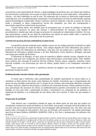 Artigo aceito para apresentação no III Encontro Nacional de Ensino de Biologia – III ENEBIO - & V Congresso Iberoamericano de Educación em Ciencias
Experimentales, Fortaleza, CE, 10 a 13 de outubro de 2010


caracterizam a aula experimental de ciências, a ajuda pedagógica do professor que, em relação não simétrica,
faz intervenções e proposições sem as quais os alunos não elaborariam as novas explicações - relacionadas às
ciências - aos fatos explorados na sala de aula. Tal exploração não se baseia na observação empiricamente
construída mas, sim, na problematização, tematização e conceitualização com base em determinados aspectos
práticos/fenomelógicos evidenciados. Nesses contextos é possível explicitar e discutir os pontos de vista de
modo a extrapolar as ideias compreensivas iniciais dos estudantes, por meio das contraposições e
intervenções específicas e intencionais do professor.
        A partir dessas ideias, este trabalho parte do pressuposto que, no ensino de biologia na educação
básica, pode-se promover no aluno não somente o desenvolvimento de conceitos, mas também de
procedimentos e atitudes que estão em jogo no processo de construção do conhecimento científico. Por isso,
aqui apresentamos, a partir de um relato de experiência com alunos do ensino médio sobre o conceito de
germinação do grão de pólen, como pode se dar esse processo.

CONTEXTUALIZAÇÃO DA EXPERIÊNCIA DOCENTE

        A experiência docente analisada neste trabalho ocorreu em um colégio particular localizado na região
central de um município do estado do Paraná. Esse colégio dispunha de vários laboratórios para alunos e
professores, sendo três laboratórios de informática, cada qual com um quadro para o professor. Além do
laboratório de informática, também haviam: o de Arte, Matemática, Física, Química e Biologia, cada qual
com espaço para atender até 40 alunos.
        O laboratório de Biologia, no qual, parte da experiência didática relatada ocorreu, dispunha de oito
bancadas, cada qual com 5 banquetas, pia, torneira, lupa estereoscópica, microscópio óptico. Nele, também,
havia armários para alocação de materiais diversos (vidraria, bisturis, pinças, reagentes, soluções), estufa,
televisão acoplada a um microscópio por meio de câmera, quadro branco e um computador conectado à
internet.
        Nesse contexto é que ocorreu a experiência docente em epígrafe cujo conceito abordado foi o da
germinação do grão de pólen.

Problematizando conceitos iniciais sobre germinação

        O intuito aqui é refletirmos sobre possibilidades do trabalho experimental no ensino médio ao se
considerar as ideias prévias dos alunos como hipóteses de trabalho. Assumimos que o comportamento dos
alunos em uma atividade experimental, não é o mesmo de um cientista, pois motivações diferentes, restrições
de tempo, material e objetivos educacionais e científicos são claramente diversos. Porém, podemos levá-los a
uma aproximação dos processos da ciência ao problematizarmos questões concernentes aos conteúdos de
biologia, no caso aqui sobre a germinação do pólen e auxiliando-os na construção de um problema, na
elaboração de hipóteses e na reelaboração de suas ideias sobre esse conceito. É sobre isso que tratamos a
seguir.

Preparação da atividade

        Cabe destacar que a experiência relatada de agora em diante partiu de uma aula que poderia ser
considerada corriqueira no ensino de botânica no nível médio. Isso porque a intenção inicial do professor não
era fazer com que os alunos desenvolvessem uma investigação sobre germinação, mas, sim, fazer uma aula
prática sobre a formação do tubo polínico. Para isso, foi utilizado como protocolo1 um modelo apresentado
num Guia de Apoio Didático (AMABIS e MARTHO, 2002, p. 95). Para a demonstração, foi utilizada a flor
do hibisco.
1
 Pode-se preparar uma câmara para a germinação do grão de pólen na lâmina, colando nela um anel de plástico (por exemplo, uma
fatia fina de um tubo plástico). A colagem pode ser feita com cola plástica quente ou com cola de silicone. Prepara-se, então, uma
solução contendo 1% de ágar e 10% de açúcar, a qual deve ser aquecida até a fervura para a dissolução do ágar. Um pouco dessa
solução, ainda quente, deve ser colocada no anel de plástico aderido à lâmina, de modo a formar uma fina camada. Após o
resfriamento e o endurecimento do ágar, deve-se esfregar um estame com uma antera bem madura sobre a superfície do ágar, de
modo a deixar ali os grãos de pólen. A preparação deve ser mantida durante algum tempo (cerca de uma hora, pelo menos) em uma
câmara úmida, como uma caixa plástica forrada com papel embebido em água.
 