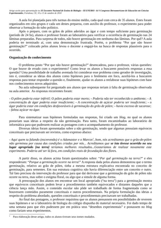Artigo aceito para apresentação no III Encontro Nacional de Ensino de Biologia – III ENEBIO - & V Congresso Iberoamericano de Educación em Ciencias
Experimentales, Fortaleza, CE, 10 a 13 de outubro de 2010


       A aula foi planejada para três turmas do ensino médio, cada qual com cerca de 35 alunos. Estes foram
organizados em oito grupos e cada um destes preparou, com auxílio do professor, o experimento para poder
observar a formação do tubo polínico.
       Após o preparo, com os grãos de pólen aderidos ao ágar e com tempo suficiente para germinação
(período de 24 hs), alunos e professor foram ao laboratório para verificar a ocorrência de germinação nas 24
lâminas preparadas. Para surpresa de todos, não houve germinação em nenhuma das lâminas. Por quê? A aula
poderia ter terminado aí, com uma demonstração frustrada. Porém, o problema “Por que não houve
germinação?” colocado pelos alunos levou o docente a engajá-los na busca de respostas plausíveis para o
ocorrido.

Organização do conhecimento

        O problema posto “Por que não houve germinação?” desencadeou, para o professor, várias questões:
O que houve de errado com o experimento? Como levar os alunos a buscarem possíveis respostas a essa
questão? Uma possibilidade de trabalho aventada foi considerar esse problema como gerador de investigação,
isto é, considerar as ideias dos alunos como hipóteses para o fenômeno em foco, auxiliá-los a buscarem
respostas para tentar responder a questão e, finalmente, ajudar os alunos a reelaborar suas hipóteses com base
nos conhecimentos novos adquiridos.
        Na aula subsequente foi perguntado aos alunos que respostas teriam à falta de germinação observada
na aula anterior. As respostas recorrentes foram:

- O pólen poderia estar infértil; O pólen poderia estar morto; - Poderia não ter reconhecido o ambiente; - A
concentração de ágar poderia estar insuficiente; - A concentração de açúcar poderia ser insuficiente; - o
ágar poderia estar em condições desfavoráveis à germinação do grão de pólen; - havia excesso de sacarose;
- faltou açúcar no ágar.

        Para sistematizar suas hipóteses formuladas nas respostas, foi criado um blog, no qual os alunos
postariam suas ideias a respeito da não germinação. Para tanto, foram encaminhados ao laboratório de
informática para que pudessem realizar as postagens com o acompanhamento do professor.
        Diversas ideias foram apresentadas sobre a não germinação, sendo que algumas possuíam equívocos
conceituais que precisavam ser revistos, como expresso abaixo:

- Aqui quem ta falando (escrevendo) é o Adamastor e o Marcos 2, bom, nós acreditamos que o grão-de-pólen
não germinou por causa das condições criadas por nós... Acreditamos que se isto tivesse ocorrido no seu
lugar apropriado [na terra] teríamos melhores resultados...Gostaríamos de realizar novamente este
experimento. Poderia até ser lá fora, em condições reais de fecundação das flores.

        A partir disso, os alunos acima foram questionados sobre: “Por quê germinação na terra?” e eles
responderam: “Porque a germinação ocorre na terra!” A resposta dada pelos alunos demonstrou que o termo
germinação, relativo ao grão de pólen, tinha a mesma estrutura explicativa encontrada no conceito de
germinação, para sementes. Em sua estrutura cognitiva não havia diferenciação entre um conceito e outro.
Tal fato precisou da intervenção do professor para que daí derivasse que a germinação do grão de pólen não
ocorre na terra, mas sobre o estigma floral, ou algo que a simule de alguma forma.
        A preocupação dos alunos em encontrar um local apropriado (“na terra”) para a germinação mostra
que equívocos conceituais podem levar a procedimentos também equivocados e distantes daqueles que a
ciência lança mão. Assim, o conteúdo escolar não pôde ser trabalhado de forma fragmentada como se
houvessem conteúdos puramente conceituais e outros procedimentais. Na própria formulação das ideias a
respeito do problema abordado, questões conceituais e procedimentais precisavam ser trabalhadas.
        Ao final das postagens, o professor requisitou que os alunos pensassem em possibilidades de reverem
suas hipóteses e se o laboratório de biologia do colégio dispunha do material necessário. Foi dado tempo de
uma semana para que eles pudessem por em prática seus “desenhos experimentais” e postassem no blog
como fariam seus experimentos.
2
    Para elaboração desse artigo, todos os alunos tiveram seus nomes mudados.
 