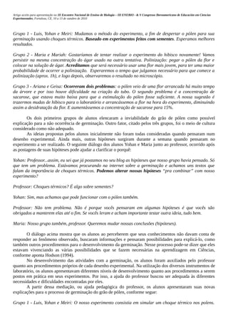 Artigo aceito para apresentação no III Encontro Nacional de Ensino de Biologia – III ENEBIO - & V Congresso Iberoamericano de Educación em Ciencias
Experimentales, Fortaleza, CE, 10 a 13 de outubro de 2010




Grupo 1 - Luis, Yohan e Meiri: Mudamos o método do experimento, a fim de despertar o pólen para sua
germinação usando choques térmicos. Baseado em experimentos feitos com sementes. Esperamos melhores
resultados.

Grupo 2 - Maria e Mariah: Gostaríamos de tentar realizar o experimento do hibisco novamente! Vamos
persistir na mesma concentração do ágar usado na outra tentativa. Polinização: pegar o pólen da flor e
colocar na solução de ágar. Acreditamos que será necessário usar uma flor mais jovem, para ter uma maior
probabilidade de ocorrer a polinização. Esperaremos o tempo que julgamos necessário para que comece a
polinização (aprox. 1h), e logo depois, observaremos o resultado no microscópio.

Grupo 3 - Ariana e Geisa: Ocorreram dois problemas: o pólen veio de uma flor arrancada há muito tempo
da árvore e por isso houve dificuldade na criação do tubo. O segundo problema é a concentração de
sacarose, que estava muito baixa para que a estimulação do pólen fosse suficiente. A nossa sugestão é
trazermos mudas de hibisco para o laboratório e arrancássemos a flor na hora do experimento, diminuindo
assim a desidratação da flor. E aumentássemos a concentração de sacarose para 15%.

       Os dois primeiros grupos de alunos elencaram a inviabilidade do grão de pólen como possível
explicação para a não ocorrência de germinação. Outro fator, citado pelos três grupos, foi o meio de cultura
considerado como não adequado.
       As ideias propostas pelos alunos inicialmente não foram todas consideradas quando pensaram num
desenho experimental. Ainda mais, outras hipóteses surgiram durante a semana quando pensaram no
experimento a ser realizado. O seguinte diálogo dos alunos Yohan e Maria junto ao professor, ocorrido após
as postagens de suas hipóteses pode ajudar a clarificar o porquê:

Yohan: Professor...assim, eu sei que já postamos no seu blog as hipóteses que nosso grupo havia pensado. Só
que tem um problema. Estávamos procurando na internet sobre a germinação e achamos uns textos que
falam da importância de choques térmicos. Podemos alterar nossas hipóteses “pra combinar” com nosso
experimento?

Professor: Choques térmicos? É algo sobre sementes?

Yohan: Sim, mas achamos que pode funcionar com o pólen também.

Professor: Não tem problema. Não é porque vocês pensaram em algumas hipóteses é que vocês são
obrigados a manterem elas até o fim. Se vocês leram e acham importante testar outra ideia, tudo bem.

Maria: Nosso grupo também, professor. Queremos mudar nossas conclusões (hipóteses).

       O diálogo acima mostra que os alunos ao perceberem que seus conhecimentos não davam conta de
responder ao fenômeno observado, buscaram informações e pensaram possibilidades para explicá-lo, como
também outros procedimentos para o desenvolvimento da germinação. Nesse processo pode-se dizer que eles
estavam vivenciando as várias possibilidades que se fazem necessárias na aprendizagem em Ciências,
conforme aponta Hodson (1994).
       No desenvolvimento das atividades com a germinação, os alunos foram auxiliados pelo professor
quanto aos procedimentos próprios de cada desenho experimental. Na utilização dos diversos instrumentos de
laboratório, os alunos apresentavam diferentes níveis de desenvolvimento quanto aos procedimentos a serem
postos em prática em seus experimentos. Por isso, a ajuda do professor buscou ser adequada às diferentes
necessidades e dificuldades encontradas por eles.
       A partir dessa mediação, ou ajuda pedagógica do professor, os alunos apresentaram suas novas
explicações para o processo de germinação do grão de pólen, conforme segue:

Grupo 1 - Luis, Yohan e Meiri: O nosso experimento consistia em simular um choque térmico nos polens.
 