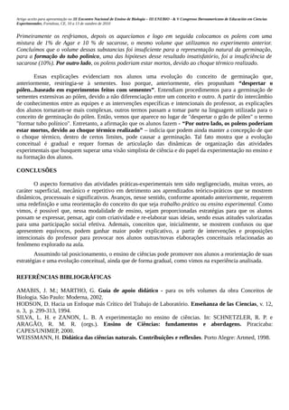 Artigo aceito para apresentação no III Encontro Nacional de Ensino de Biologia – III ENEBIO - & V Congresso Iberoamericano de Educación em Ciencias
Experimentales, Fortaleza, CE, 10 a 13 de outubro de 2010


Primeiramente os resfriamos, depois os aquecíamos e logo em seguida colocamos os polens com uma
mistura de 1% de Agar e 10 % de sacarose, o mesmo volume que utilizamos no experimento anterior.
Concluímos que o volume dessas substancias foi insuficiente para a representação natural da germinação,
para a formação do tubo polínico, uma das hipóteses desse resultado insatisfatório, foi a insuficiência de
sacarose (10%). Por outro lado, os polens poderiam estar mortos, devido ao choque térmico realizado.

        Essas explicações evidenciam nos alunos uma evolução do conceito de germinação que,
anteriormente, restringia-se à sementes. Isso porque, anteriormente, eles propunham “despertar o
pólen...baseado em experimentos feitos com sementes”. Entendiam procedimentos para a germinação de
sementes extensivas ao pólen, devido a não diferenciação entre um conceito e outro. A partir do intercâmbio
de conhecimentos entre as equipes e as intervenções específicas e intencionais do professor, as explicações
dos alunos tornaram-se mais complexas, outros termos passam a tomar parte na linguagem utilizada para o
conceito de germinação do pólen. Então, vemos que aparece no lugar de "despertar o grão de pólen" o termo
"formar tubo polínico". Entretanto, a afirmação que os alunos fazem - “Por outro lado, os polens poderiam
estar mortos, devido ao choque térmico realizado” – indicia que podem ainda manter a concepção de que
o choque térmico, dentro de certos limites, pode causar a germinação. Tal fato mostra que a evolução
conceitual é gradual e requer formas de articulação das dinâmicas de organização das atividades
experimentais que busquem superar uma visão simplista de ciência e do papel da experimentação no ensino e
na formação dos alunos.

CONCLUSÕES

        O aspecto formativo das atividades práticas-experimentais tem sido negligenciado, muitas vezes, ao
caráter superficial, mecânico e repetitivo em detrimento aos aprendizados teórico-práticos que se mostrem
dinâmicos, processuais e significativos. Avanços, nesse sentido, conforme apontado anteriormente, requerem
uma redefinição e uma reorientação do conceito do que seja trabalho prático ou ensino experimental. Como
vimos, é possível que, nessa modalidade de ensino, sejam proporcionadas estratégias para que os alunos
possam se expressar, pensar, agir com criatividade e re-elaborar suas ideias, sendo essas atitudes valorizadas
para uma participação social efetiva. Ademais, conceitos que, inicialmente, se mostrem confusos ou que
apresentem equívocos, podem ganhar maior poder explicativo, a partir de intervenções e proposições
intencionais do professor para provocar nos alunos outras/novas elaborações conceituais relacionadas ao
fenômeno explorado na aula.
        Assumindo tal posicionamento, o ensino de ciências pode promover nos alunos a reorientação de suas
estratégias e uma evolução conceitual, ainda que de forma gradual, como vimos na experiência analisada.

REFERÊNCIAS BIBLIOGRÁFICAS

AMABIS, J. M.; MARTHO, G. Guia de apoio didático - para os três volumes da obra Conceitos de
Biologia. São Paulo: Moderna, 2002.
HODSON, D. Hacia un Enfoque más Crítico del Trabajo de Laboratório. Enseñanza de las Ciencias, v. 12,
n. 3, p. 299-313, 1994.
SILVA, L. H. e ZANON, L. B. A experimentação no ensino de ciências. In: SCHNETZLER, R. P. e
ARAGÃO, R. M. R. (orgs.). Ensino de Ciências: fundamentos e abordagens. Piracicaba:
CAPES/UNIMEP, 2000.
WEISSMANN, H. Didática das ciências naturais. Contribuições e reflexões. Porto Alegre: Artmed, 1998.
 