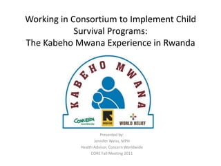 Working in Consortium to Implement Child Survival Programs: The KabehoMwana Experience in Rwanda Presented by: Jennifer Weiss, MPH Health Advisor, Concern Worldwide CORE Fall Meeting 2011 