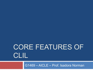 CORE FEATURES OF
CLIL
G1469 – AICLE – Prof. Isadora Norman
 