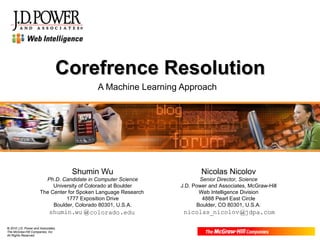 Corefrence Resolution A Machine Learning Approach nicolas_ nicolov @ jdpa .com shumin. wu @ colorado .edu Shumin Wu Ph.D. Candidate in Computer Science University of Colorado at Boulder The Center for Spoken Language Research  1777 Exposition Drive Boulder, Colorado 80301, U.S.A. Nicolas Nicolov Senior Director, Science J.D. Power and Associates, McGraw-Hill Web Intelligence Division 4888 Pearl East Circle Boulder, CO 80301, U.S.A. 