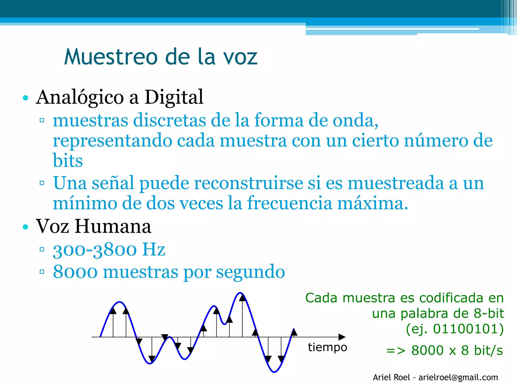 Ariel Roel – arielroel@gmail.com
Muestreo de la voz
• Analógico a Digital
▫ muestras discretas de la forma de onda,
representando cada muestra con un cierto número de
bits
▫ Una señal puede reconstruirse si es muestreada a un
mínimo de dos veces la frecuencia máxima.
• Voz Humana
▫ 300-3800 Hz
▫ 8000 muestras por segundo
tiempo
Cada muestra es codificada en
una palabra de 8-bit
(ej. 01100101)
=> 8000 x 8 bit/s
 