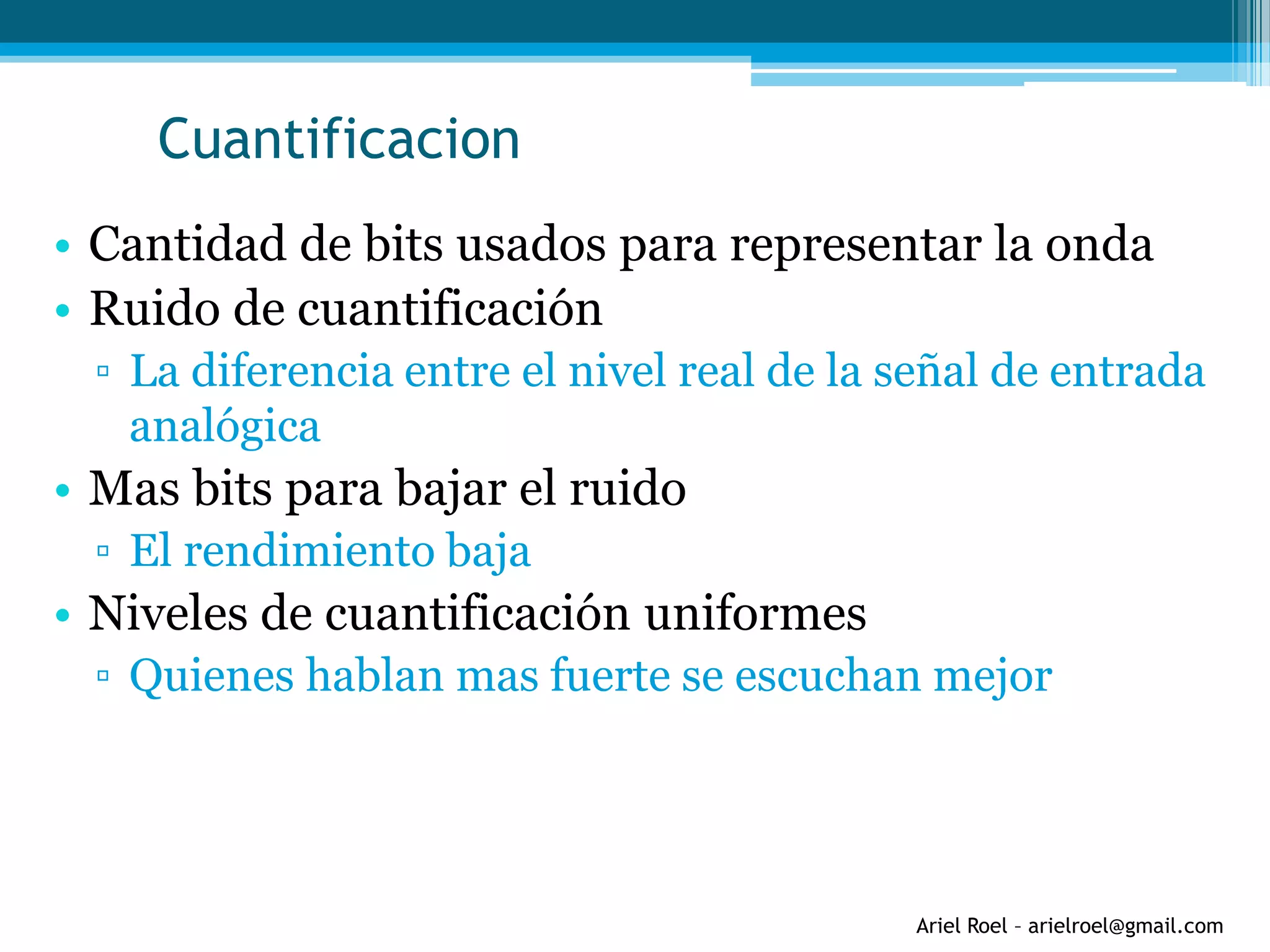 Ariel Roel – arielroel@gmail.com
Cuantificacion
• Cantidad de bits usados para representar la onda
• Ruido de cuantificación
▫ La diferencia entre el nivel real de la señal de entrada
analógica
• Mas bits para bajar el ruido
▫ El rendimiento baja
• Niveles de cuantificación uniformes
▫ Quienes hablan mas fuerte se escuchan mejor
 