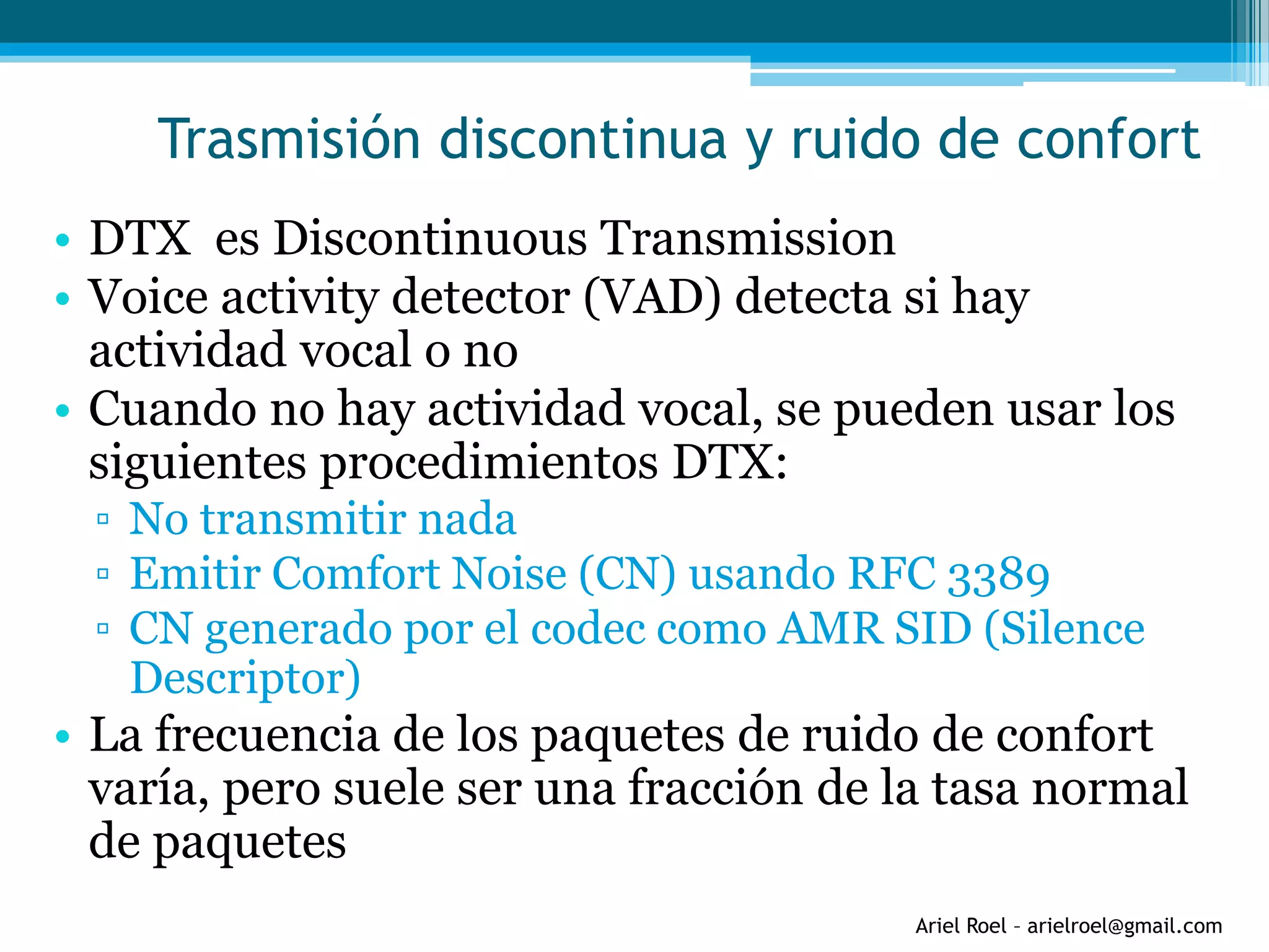 Ariel Roel – arielroel@gmail.com
Trasmisión discontinua y ruido de confort
• DTX es Discontinuous Transmission
• Voice activity detector (VAD) detecta si hay
actividad vocal o no
• Cuando no hay actividad vocal, se pueden usar los
siguientes procedimientos DTX:
▫ No transmitir nada
▫ Emitir Comfort Noise (CN) usando RFC 3389
▫ CN generado por el codec como AMR SID (Silence
Descriptor)
• La frecuencia de los paquetes de ruido de confort
varía, pero suele ser una fracción de la tasa normal
de paquetes
 