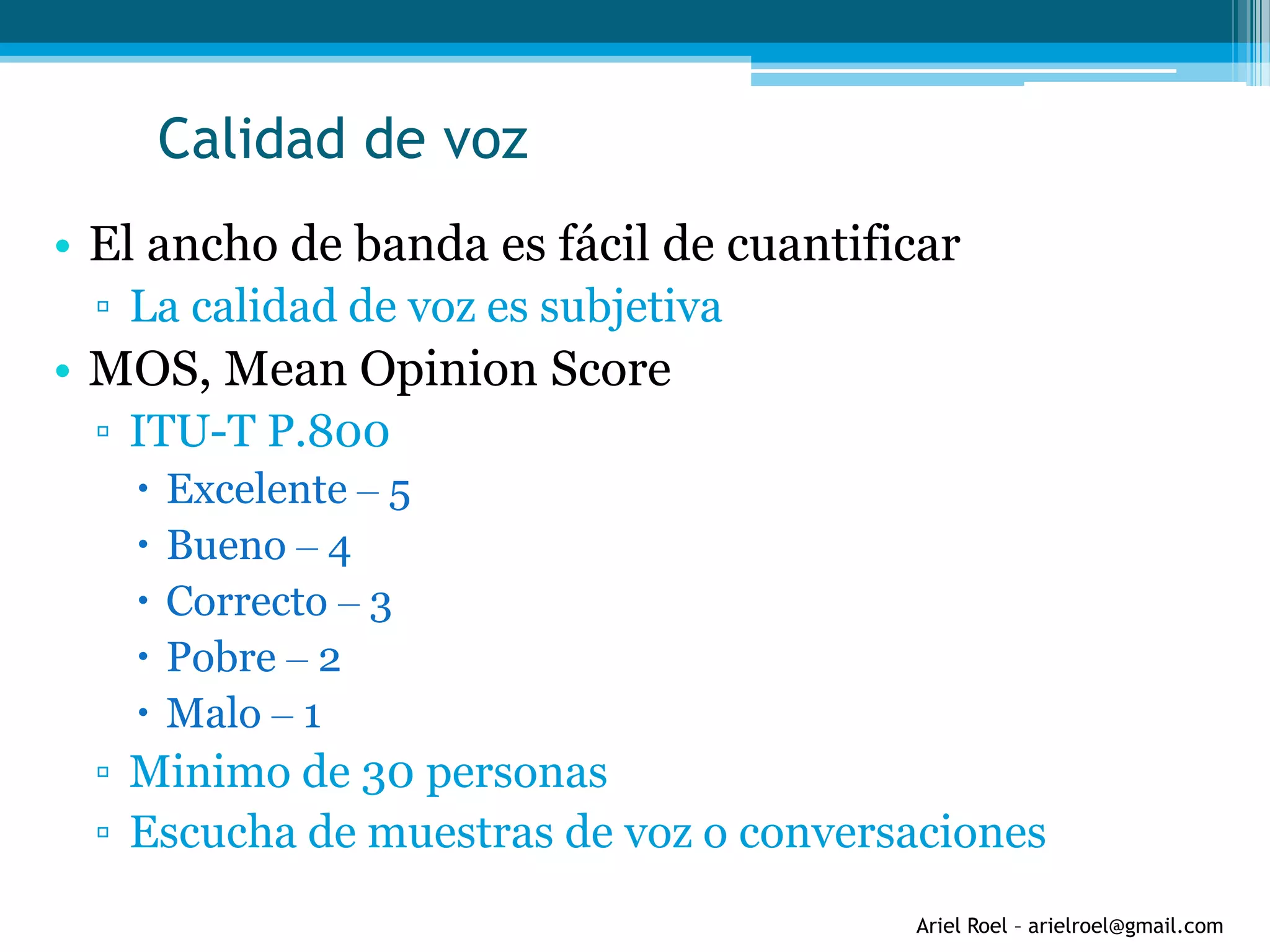 Ariel Roel – arielroel@gmail.com
Calidad de voz
• El ancho de banda es fácil de cuantificar
▫ La calidad de voz es subjetiva
• MOS, Mean Opinion Score
▫ ITU-T P.800
 Excelente – 5
 Bueno – 4
 Correcto – 3
 Pobre – 2
 Malo – 1
▫ Minimo de 30 personas
▫ Escucha de muestras de voz o conversaciones
 