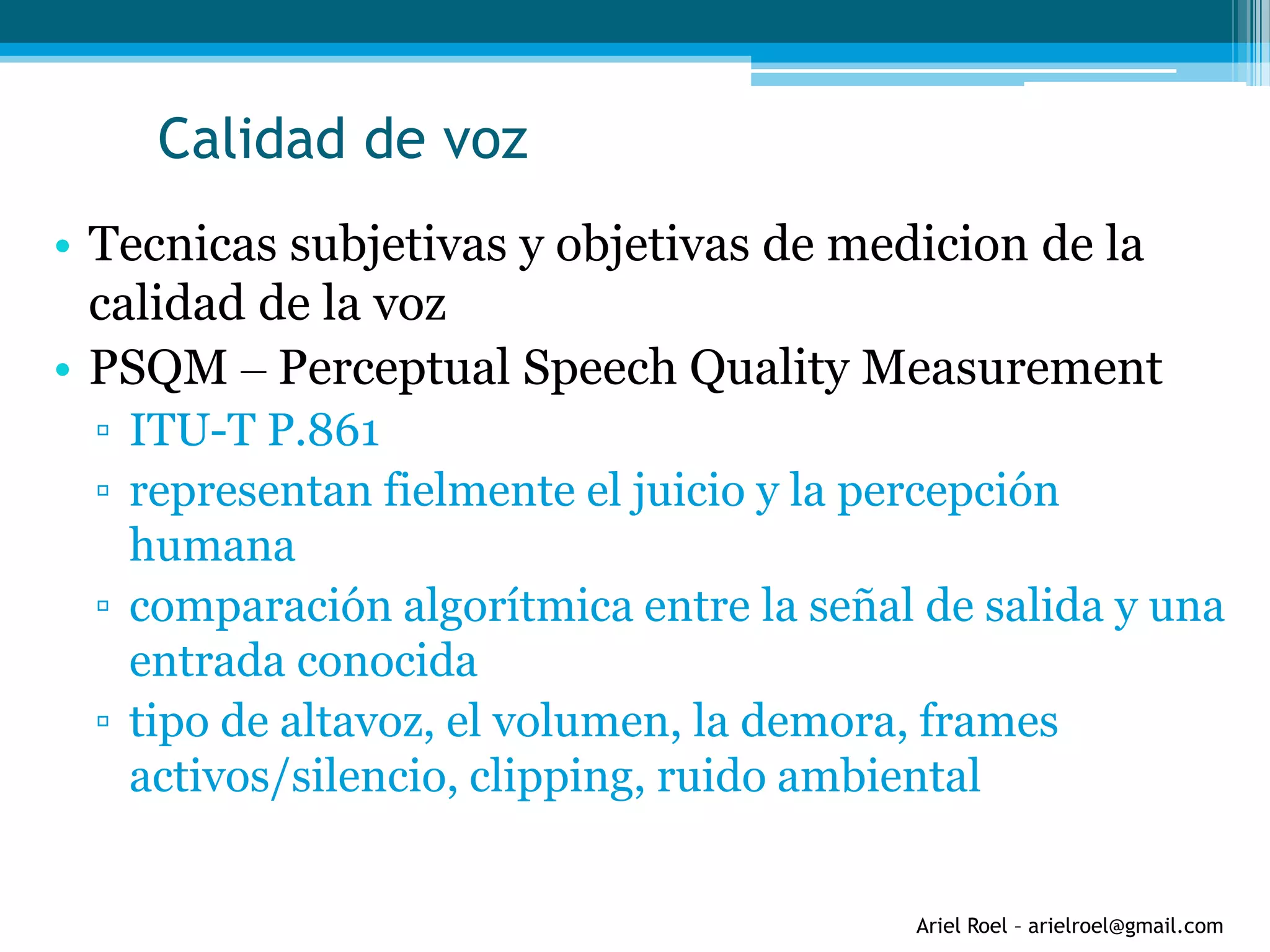 Ariel Roel – arielroel@gmail.com
Calidad de voz
• Tecnicas subjetivas y objetivas de medicion de la
calidad de la voz
• PSQM – Perceptual Speech Quality Measurement
▫ ITU-T P.861
▫ representan fielmente el juicio y la percepción
humana
▫ comparación algorítmica entre la señal de salida y una
entrada conocida
▫ tipo de altavoz, el volumen, la demora, frames
activos/silencio, clipping, ruido ambiental
 