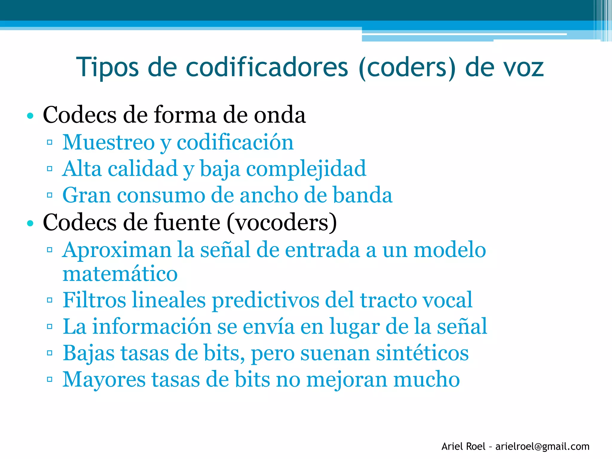Ariel Roel – arielroel@gmail.com
Tipos de codificadores (coders) de voz
• Codecs de forma de onda
▫ Muestreo y codificación
▫ Alta calidad y baja complejidad
▫ Gran consumo de ancho de banda
• Codecs de fuente (vocoders)
▫ Aproximan la señal de entrada a un modelo
matemático
▫ Filtros lineales predictivos del tracto vocal
▫ La información se envía en lugar de la señal
▫ Bajas tasas de bits, pero suenan sintéticos
▫ Mayores tasas de bits no mejoran mucho
 