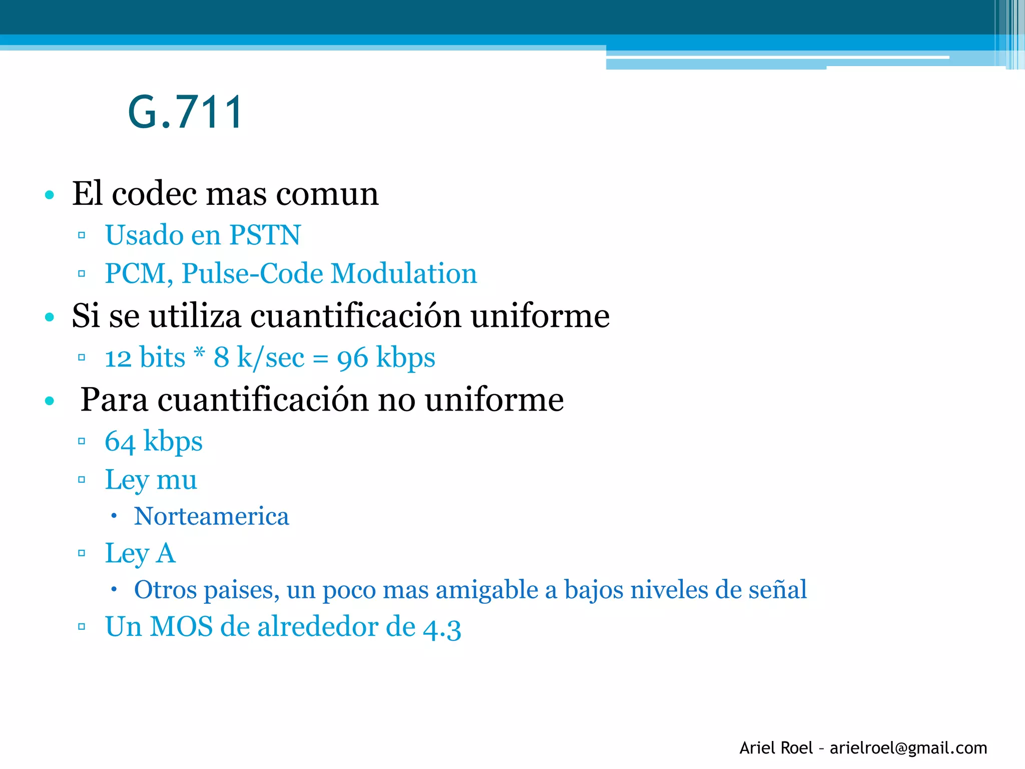 Ariel Roel – arielroel@gmail.com
G.711
• El codec mas comun
▫ Usado en PSTN
▫ PCM, Pulse-Code Modulation
• Si se utiliza cuantificación uniforme
▫ 12 bits * 8 k/sec = 96 kbps
• Para cuantificación no uniforme
▫ 64 kbps
▫ Ley mu
 Norteamerica
▫ Ley A
 Otros paises, un poco mas amigable a bajos niveles de señal
▫ Un MOS de alrededor de 4.3
 