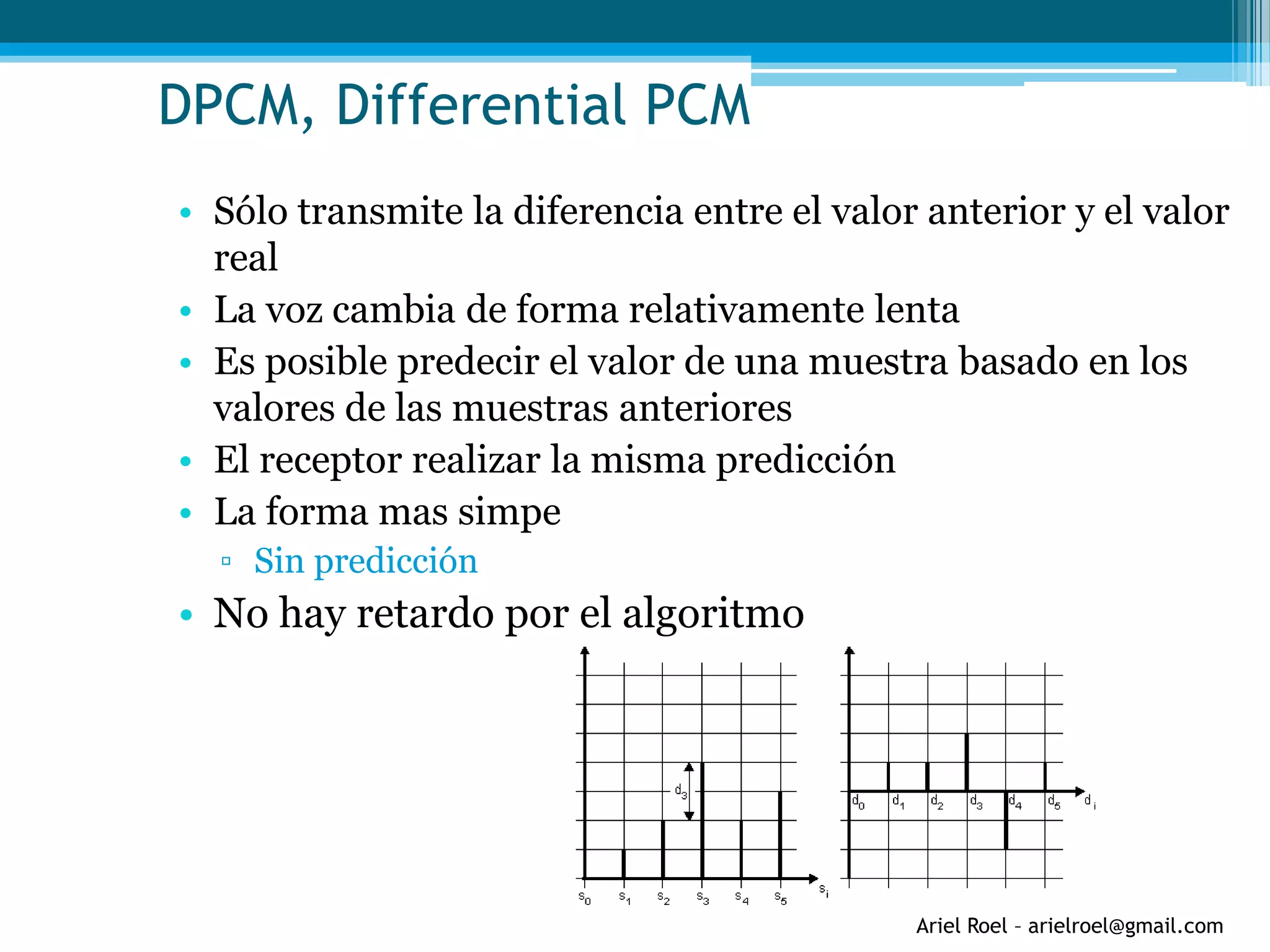 Ariel Roel – arielroel@gmail.com
DPCM, Differential PCM
• Sólo transmite la diferencia entre el valor anterior y el valor
real
• La voz cambia de forma relativamente lenta
• Es posible predecir el valor de una muestra basado en los
valores de las muestras anteriores
• El receptor realizar la misma predicción
• La forma mas simpe
▫ Sin predicción
• No hay retardo por el algoritmo
 