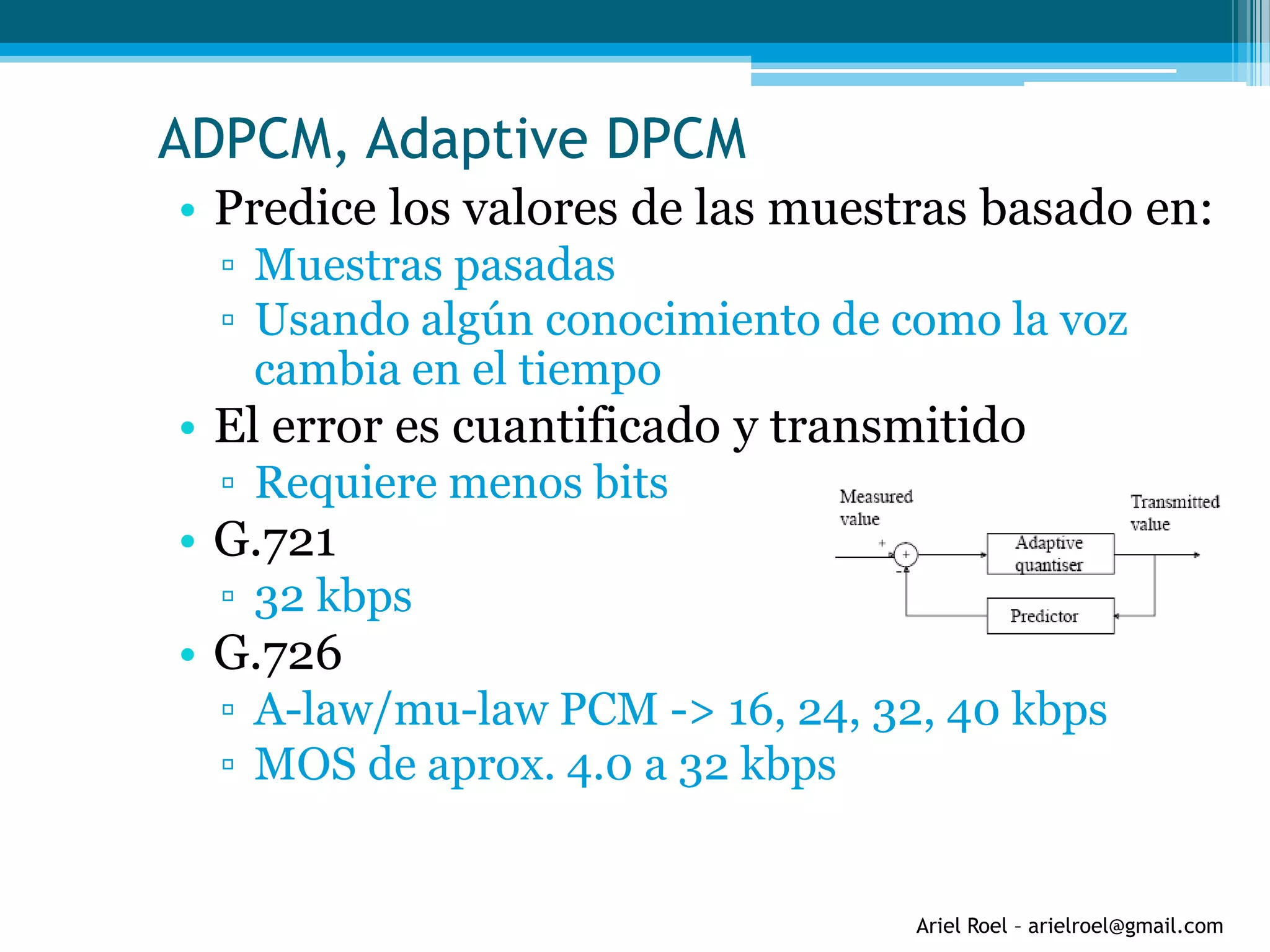 Ariel Roel – arielroel@gmail.com
• Predice los valores de las muestras basado en:
▫ Muestras pasadas
▫ Usando algún conocimiento de como la voz
cambia en el tiempo
• El error es cuantificado y transmitido
▫ Requiere menos bits
• G.721
▫ 32 kbps
• G.726
▫ A-law/mu-law PCM -> 16, 24, 32, 40 kbps
▫ MOS de aprox. 4.0 a 32 kbps
ADPCM, Adaptive DPCM
 