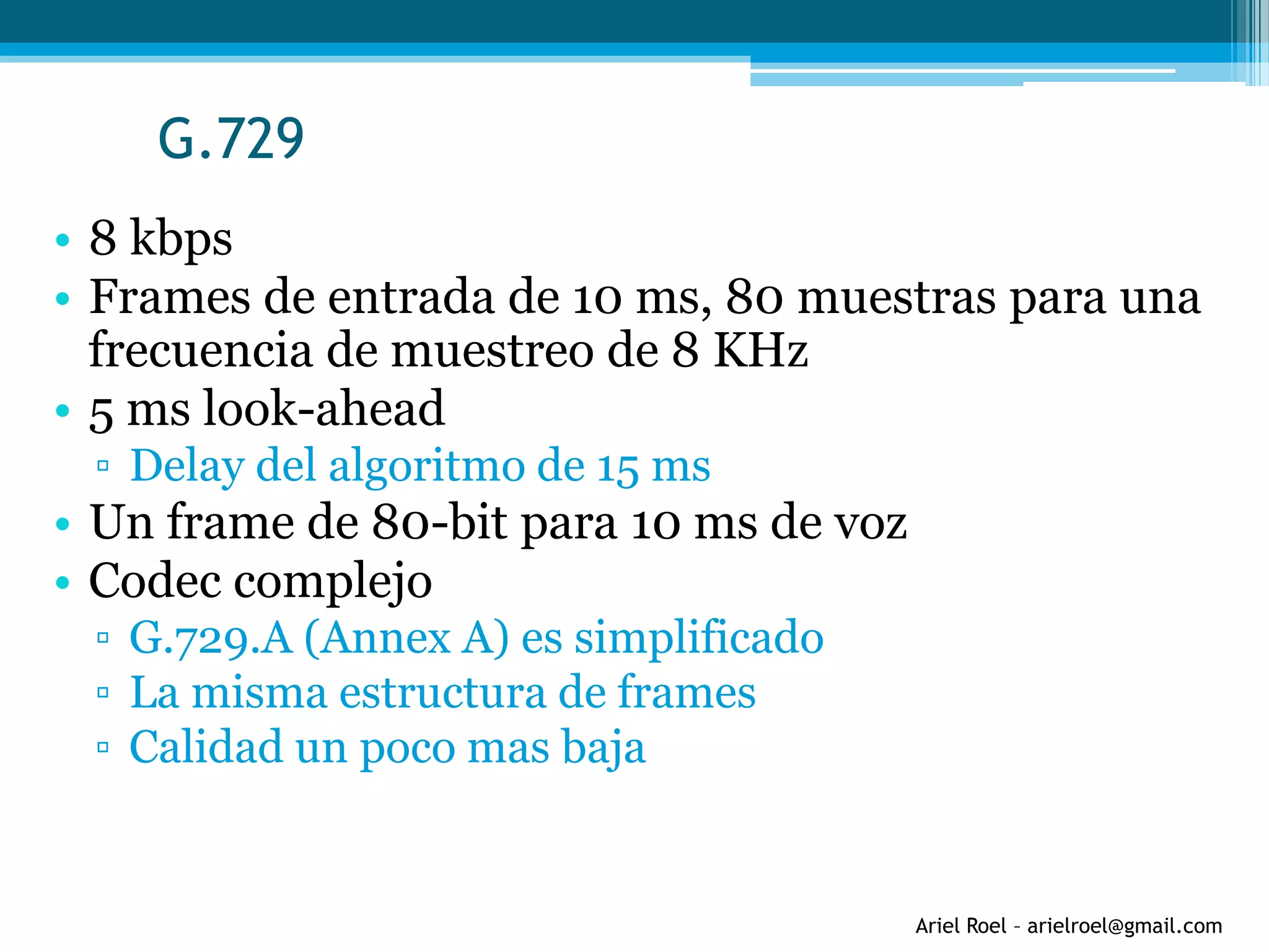 Ariel Roel – arielroel@gmail.com
G.729
• 8 kbps
• Frames de entrada de 10 ms, 80 muestras para una
frecuencia de muestreo de 8 KHz
• 5 ms look-ahead
▫ Delay del algoritmo de 15 ms
• Un frame de 80-bit para 10 ms de voz
• Codec complejo
▫ G.729.A (Annex A) es simplificado
▫ La misma estructura de frames
▫ Calidad un poco mas baja
 