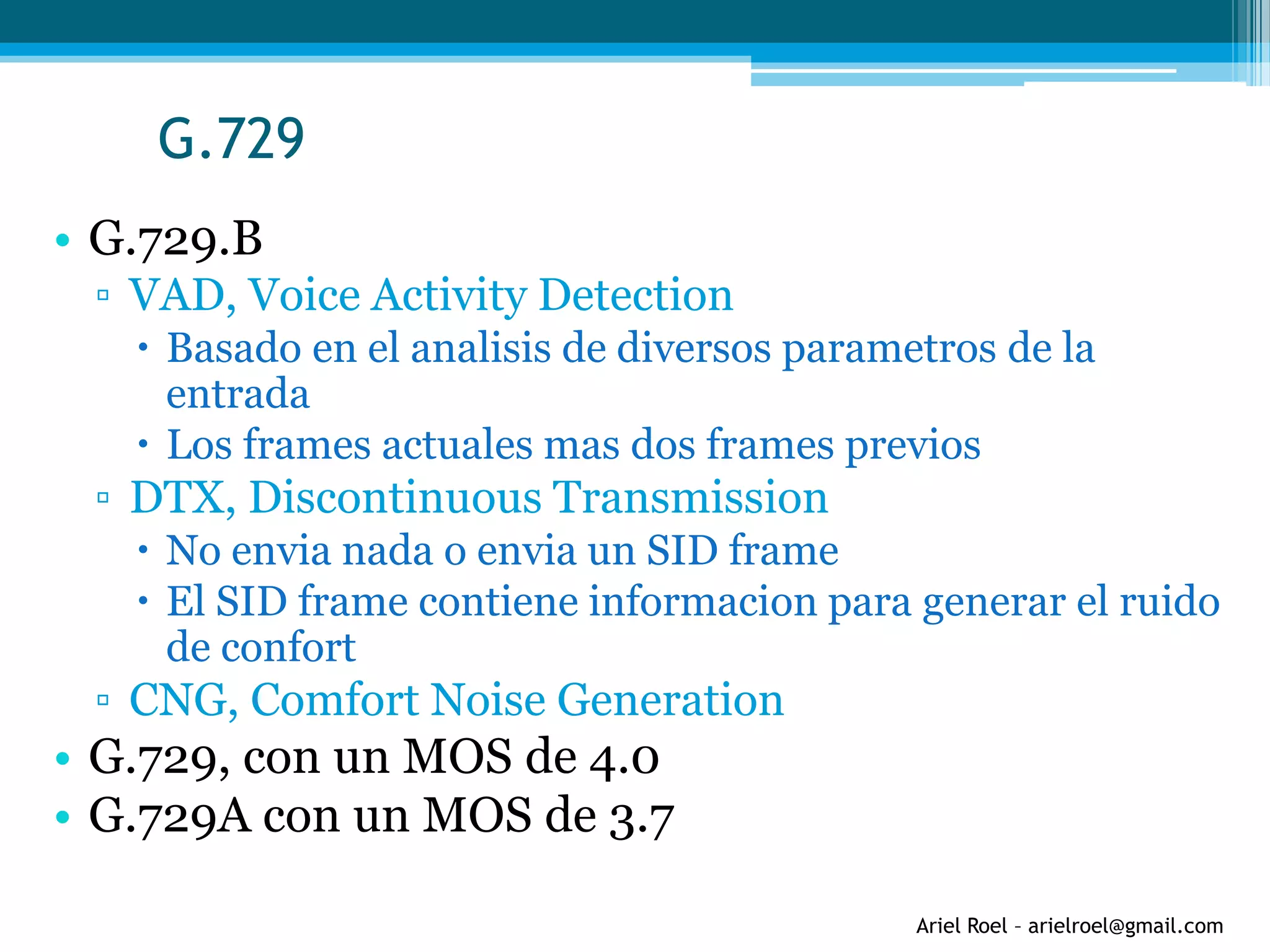 Ariel Roel – arielroel@gmail.com
G.729
• G.729.B
▫ VAD, Voice Activity Detection
 Basado en el analisis de diversos parametros de la
entrada
 Los frames actuales mas dos frames previos
▫ DTX, Discontinuous Transmission
 No envia nada o envia un SID frame
 El SID frame contiene informacion para generar el ruido
de confort
▫ CNG, Comfort Noise Generation
• G.729, con un MOS de 4.0
• G.729A con un MOS de 3.7
 