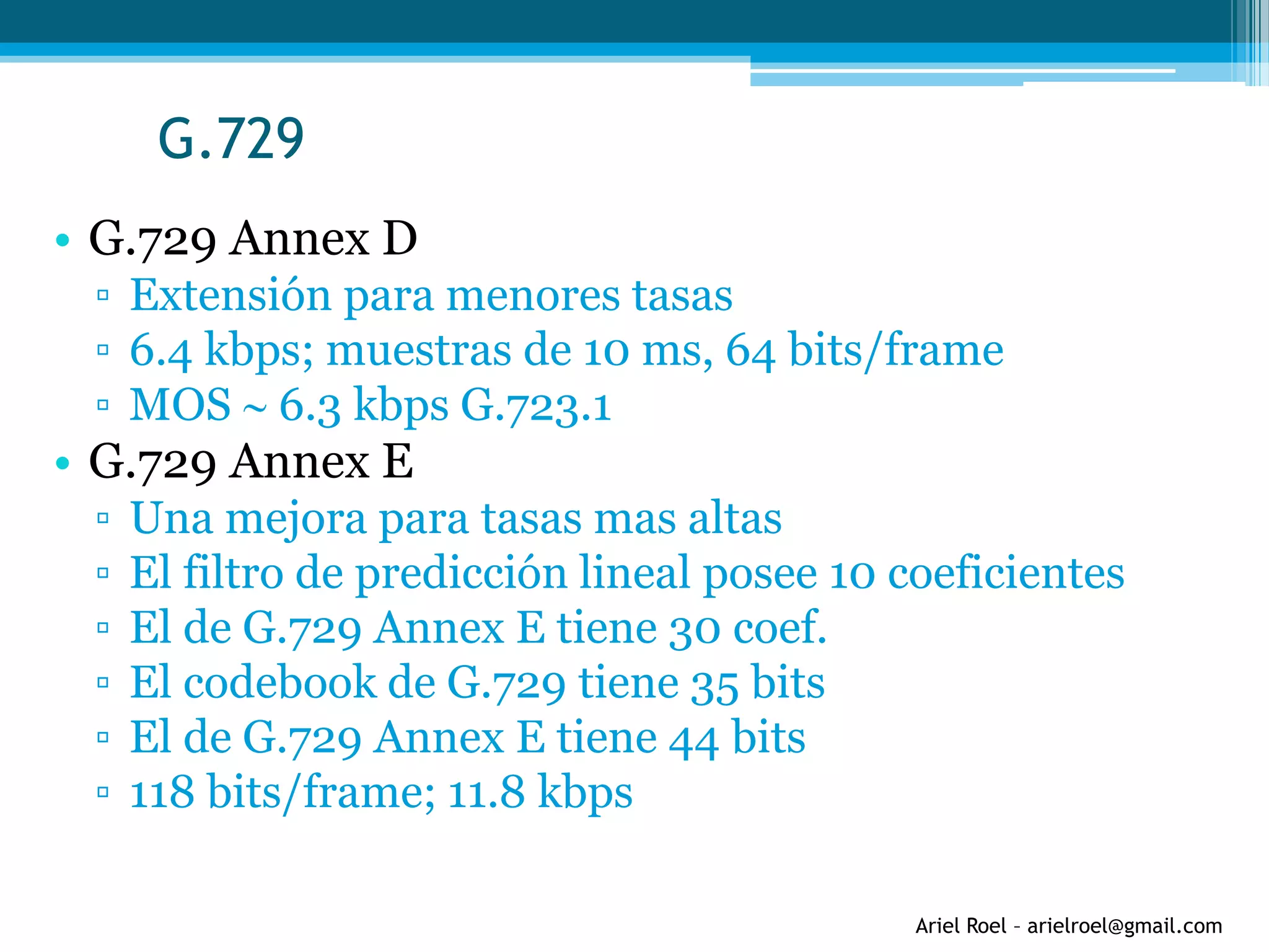 Ariel Roel – arielroel@gmail.com
G.729
• G.729 Annex D
▫ Extensión para menores tasas
▫ 6.4 kbps; muestras de 10 ms, 64 bits/frame
▫ MOS  6.3 kbps G.723.1
• G.729 Annex E
▫ Una mejora para tasas mas altas
▫ El filtro de predicción lineal posee 10 coeficientes
▫ El de G.729 Annex E tiene 30 coef.
▫ El codebook de G.729 tiene 35 bits
▫ El de G.729 Annex E tiene 44 bits
▫ 118 bits/frame; 11.8 kbps
 