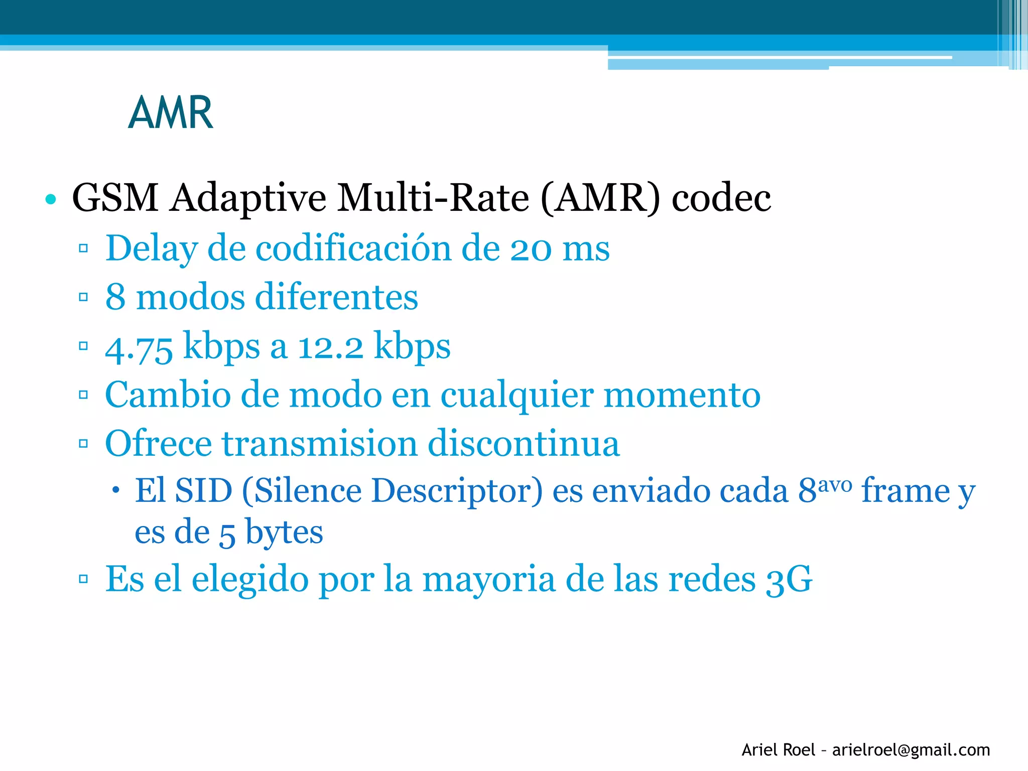 Ariel Roel – arielroel@gmail.com
AMR
• GSM Adaptive Multi-Rate (AMR) codec
▫ Delay de codificación de 20 ms
▫ 8 modos diferentes
▫ 4.75 kbps a 12.2 kbps
▫ Cambio de modo en cualquier momento
▫ Ofrece transmision discontinua
 El SID (Silence Descriptor) es enviado cada 8avo frame y
es de 5 bytes
▫ Es el elegido por la mayoria de las redes 3G
 