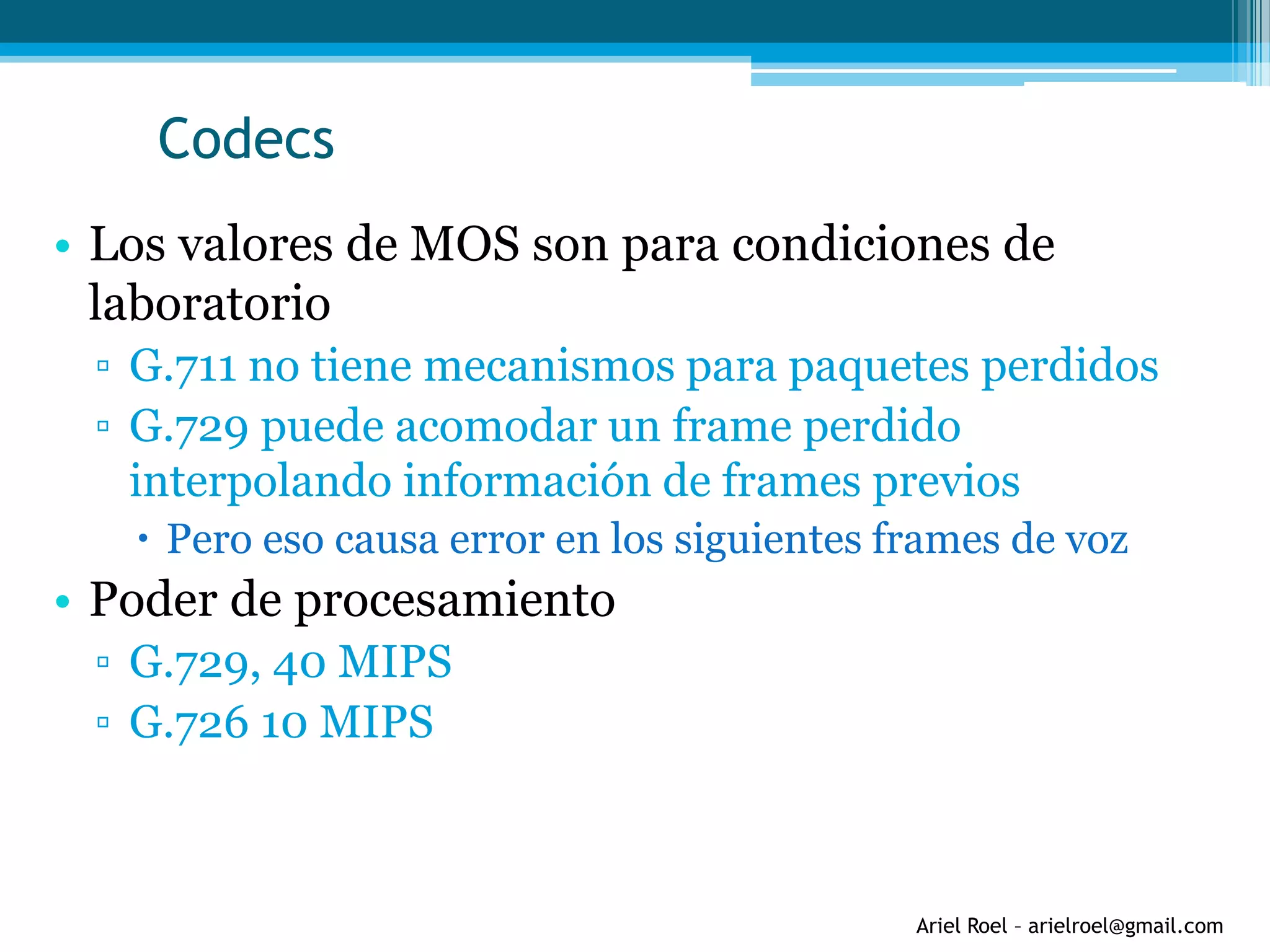 Ariel Roel – arielroel@gmail.com
Codecs
• Los valores de MOS son para condiciones de
laboratorio
▫ G.711 no tiene mecanismos para paquetes perdidos
▫ G.729 puede acomodar un frame perdido
interpolando información de frames previos
 Pero eso causa error en los siguientes frames de voz
• Poder de procesamiento
▫ G.729, 40 MIPS
▫ G.726 10 MIPS
 