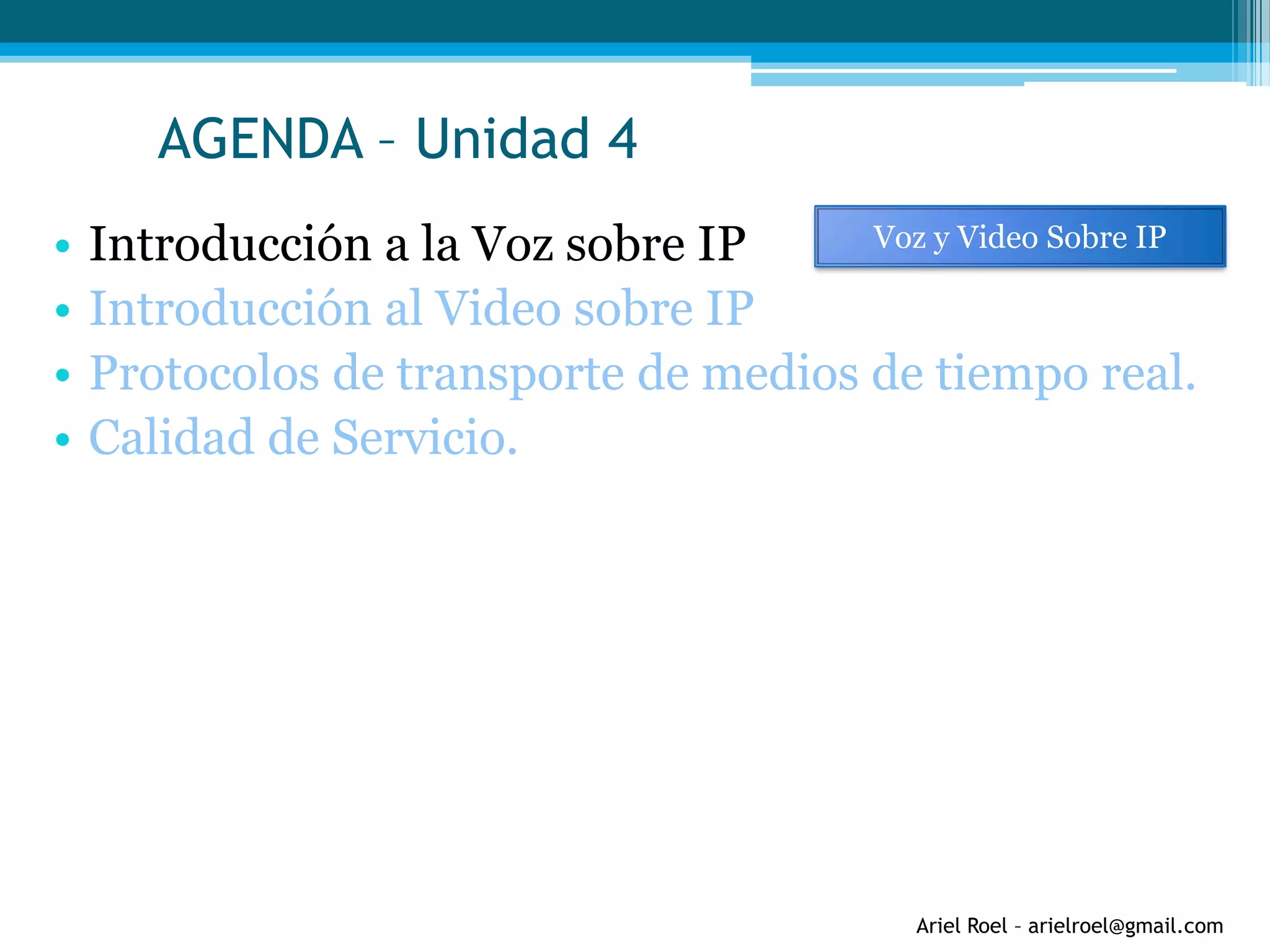 Ariel Roel – arielroel@gmail.com
AGENDA – Unidad 4
• Introducción a la Voz sobre IP
• Introducción al Video sobre IP
• Protocolos de transporte de medios de tiempo real.
• Calidad de Servicio.
Voz y Video Sobre IP
 