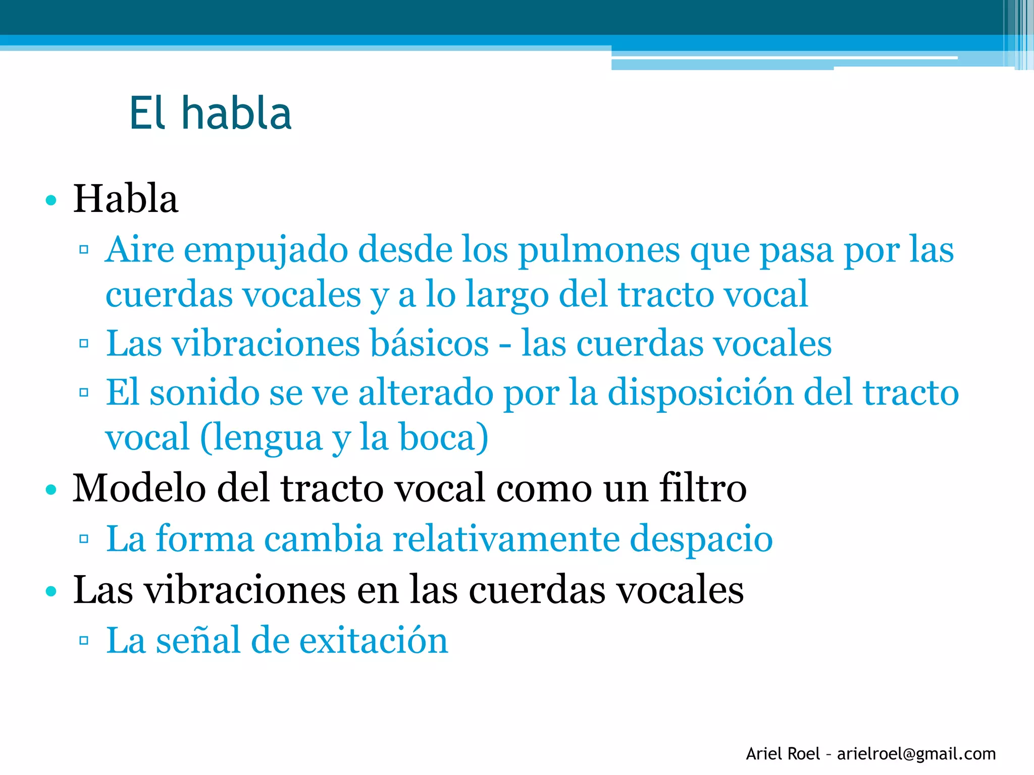 Ariel Roel – arielroel@gmail.com
El habla
• Habla
▫ Aire empujado desde los pulmones que pasa por las
cuerdas vocales y a lo largo del tracto vocal
▫ Las vibraciones básicos - las cuerdas vocales
▫ El sonido se ve alterado por la disposición del tracto
vocal (lengua y la boca)
• Modelo del tracto vocal como un filtro
▫ La forma cambia relativamente despacio
• Las vibraciones en las cuerdas vocales
▫ La señal de exitación
 