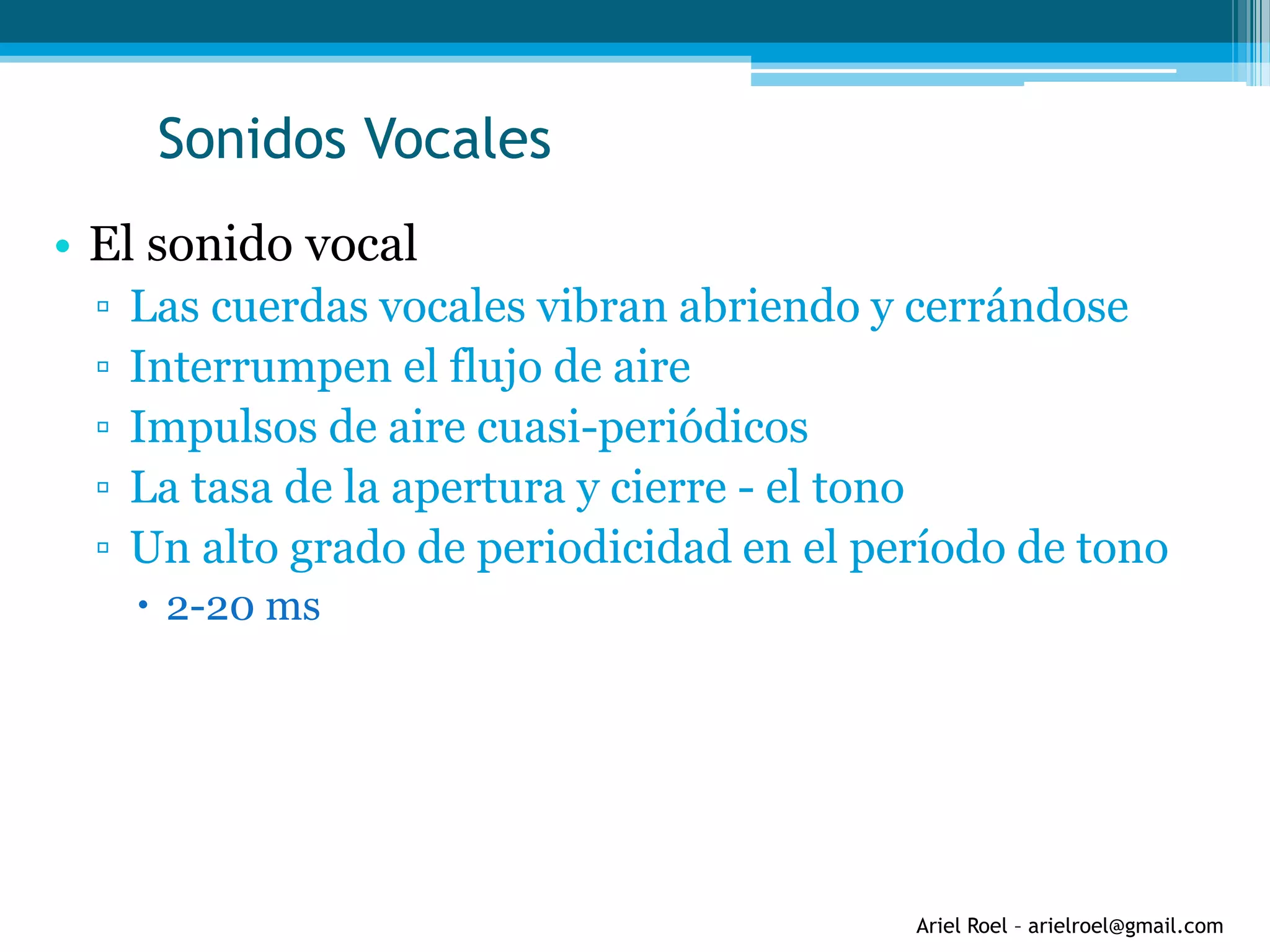 Ariel Roel – arielroel@gmail.com
Sonidos Vocales
• El sonido vocal
▫ Las cuerdas vocales vibran abriendo y cerrándose
▫ Interrumpen el flujo de aire
▫ Impulsos de aire cuasi-periódicos
▫ La tasa de la apertura y cierre - el tono
▫ Un alto grado de periodicidad en el período de tono
 2-20 ms
 