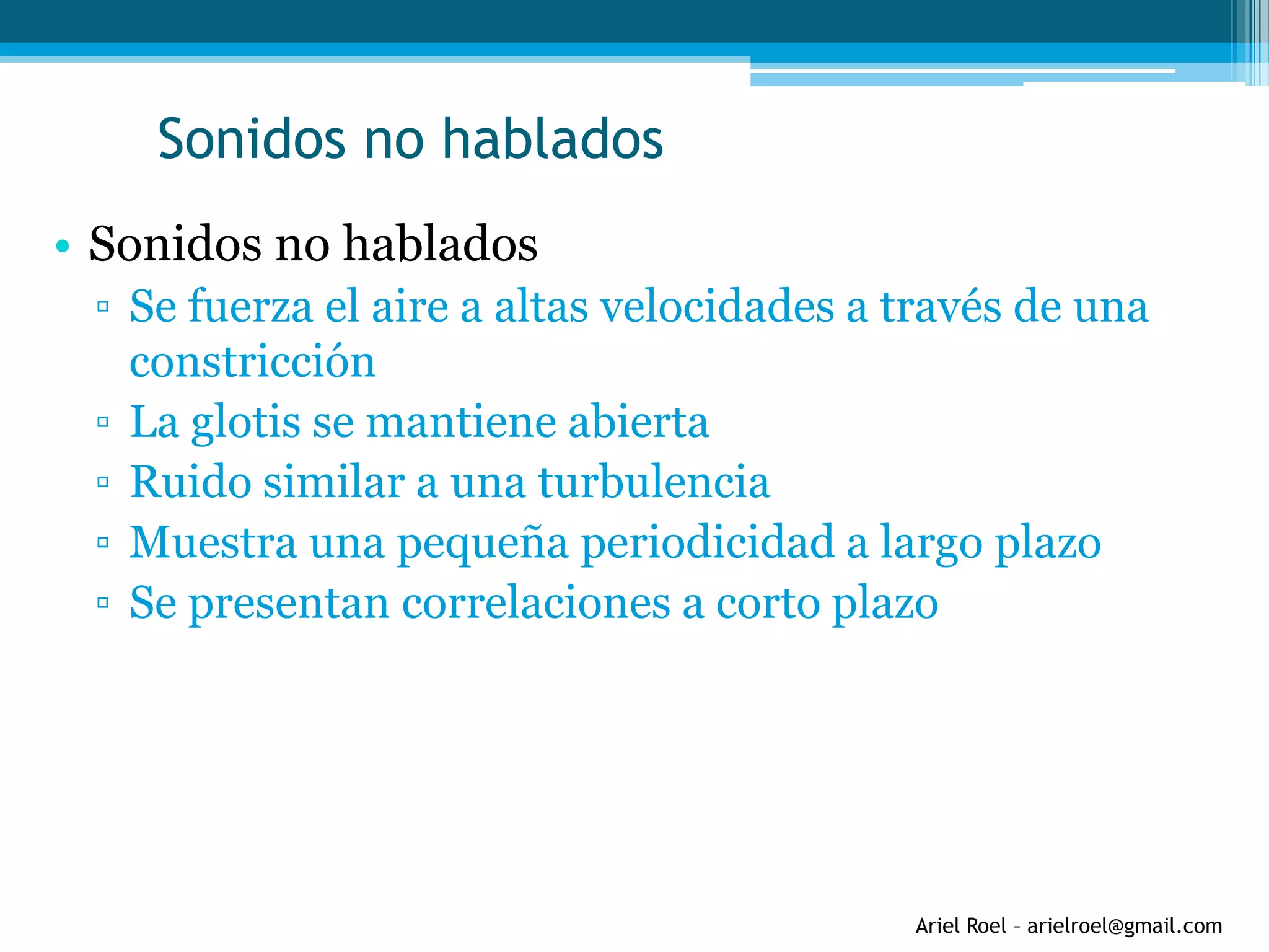Ariel Roel – arielroel@gmail.com
Sonidos no hablados
• Sonidos no hablados
▫ Se fuerza el aire a altas velocidades a través de una
constricción
▫ La glotis se mantiene abierta
▫ Ruido similar a una turbulencia
▫ Muestra una pequeña periodicidad a largo plazo
▫ Se presentan correlaciones a corto plazo
 
