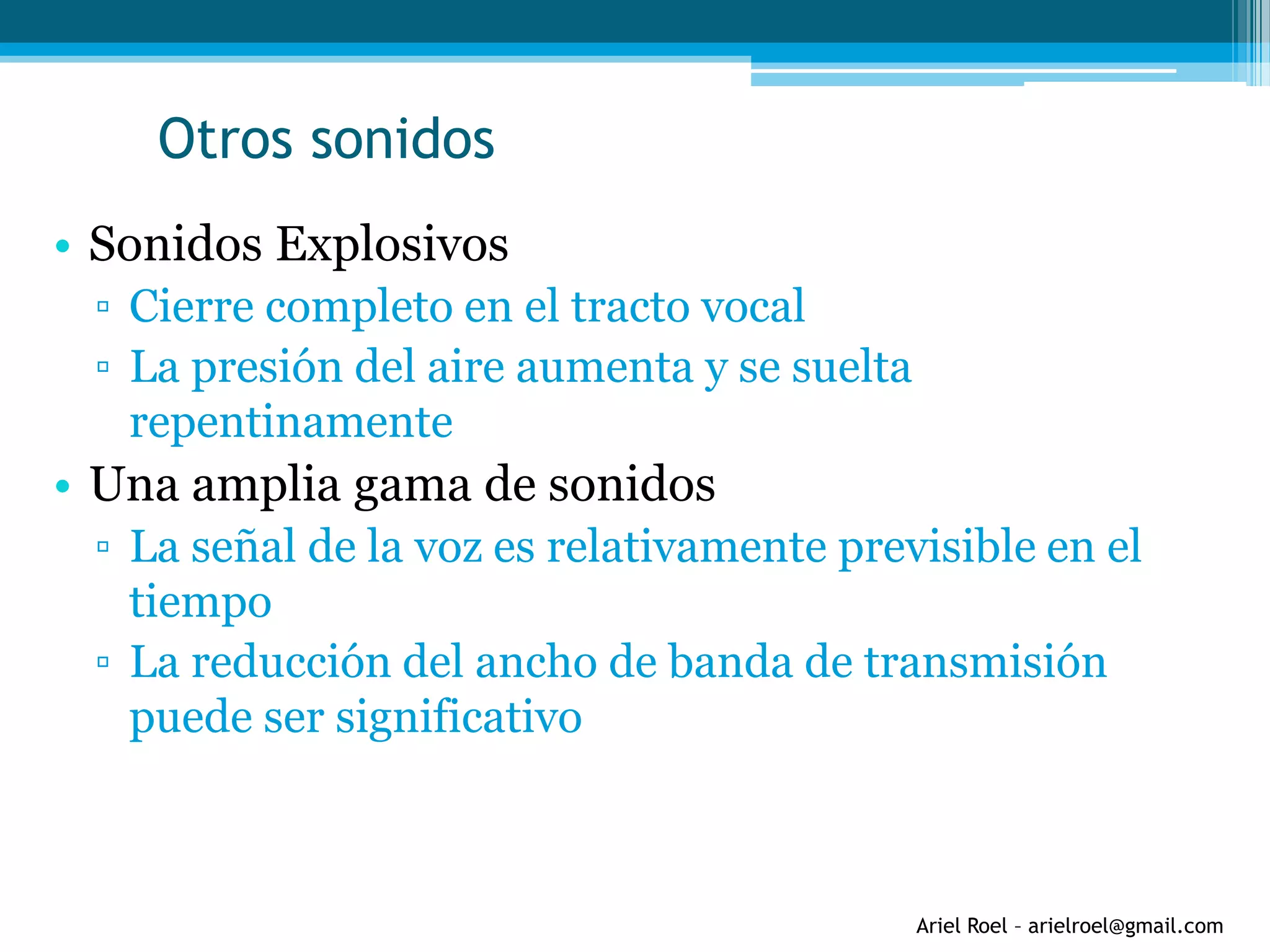 Ariel Roel – arielroel@gmail.com
Otros sonidos
• Sonidos Explosivos
▫ Cierre completo en el tracto vocal
▫ La presión del aire aumenta y se suelta
repentinamente
• Una amplia gama de sonidos
▫ La señal de la voz es relativamente previsible en el
tiempo
▫ La reducción del ancho de banda de transmisión
puede ser significativo
 