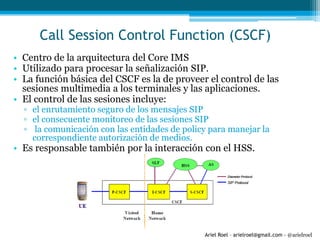 Ariel Roel – arielroel@gmail.com - @arielroel
Call Session Control Function (CSCF)
• Centro de la arquitectura del Core IMS
• Utilizado para procesar la señalización SIP.
• La función básica del CSCF es la de proveer el control de las
sesiones multimedia a los terminales y las aplicaciones.
• El control de las sesiones incluye:
▫ el enrutamiento seguro de los mensajes SIP
▫ el consecuente monitoreo de las sesiones SIP
▫ la comunicación con las entidades de policy para manejar la
correspondiente autorización de medios.
• Es responsable también por la interacción con el HSS.
 