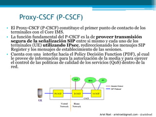 Ariel Roel – arielroel@gmail.com - @arielroel
Proxy-CSCF (P-CSCF)
• El Proxy-CSCF (P-CSCF) constituye el primer punto de contacto de los
terminales con el Core IMS.
• La función fundamental del P-CSCF es la de proveer transmisión
segura de la señalización SIP entre si mismo y cada uno de los
terminales (UE) utilizando IPsec, redireccionando los mensajes SIP
Register y los mensajes de establecimiento de las sesiones.
• Cuenta con una interfaz hacia el Policy Decisión Function (PDF), al cual
le provee de información para la autorización de la media y para ejercer
el control de las políticas de calidad de los servicios (QoS) dentro de la
red.
 