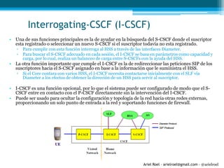 Ariel Roel – arielroel@gmail.com - @arielroel
Interrogating-CSCF (I-CSCF)
• Una de sus funciones principales es la de ayudar en la búsqueda del S-CSCF donde el suscriptor
esta registrado o seleccionar un nuevo S-CSCF si el suscriptor todavía no esta registrado.
▫ Para cumplir con esta función interroga al HSS a través de las interfaces Diameter.
▫ Para buscar el S-CSCF adecuado en cada sesión, el I-CSCF se basa en parámetros como capacidad y
carga, por lo cual, realiza un balanceo de carga entre S-CSCFs con la ayuda del HSS.
• La otra función importante que cumple el I-CSCF es la de redireccionar las peticiones SIP de los
suscriptores hacia el S-CSCF asignado en base a la información que le suministra el HSS.
▫ Si el Core contara con varios HSS, el I-CSCF necesita contactarse inicialmente con el SLF vía
Diameter a los efectos de obtener la dirección de un HSS para servir al suscriptor.
• I-CSCF es una función opcional, por lo que el sistema puede ser configurado de modo que el S-
CSCF entre en contacto con el P-CSCF directamente sin la intervención del I-CSCF.
• Puede ser usado para ocultar la configuración y topología de la red hacia otras redes externas,
proporcionando un solo punto de entrada a la red y soportando funciones de firewall.
 