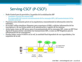 Ariel Roel – arielroel@gmail.com - @arielroel
Serving-CSCF (P-CSCF)
• Nodo Central para la provisión y la gestión de la señalización SIP
▫ verdadero corazón del sistema IMS.
▫ Es responsable del correcto encaminamiento de los mensajes SIP y del mantenimiento de las
sesiones en la red.
• Funciona como elemento pivot en la arquitectura, transmitiendo la información entre los
extremos .
• El S-CSCF utiliza interfaces Diameter para conectarse al HSS y solicitar información de los
suscriptores y de esa forma asistir en la autenticación y registro de los mismos.
• Actúa tanto como un SIP proxy para el encaminamiento de los mensajes SIP, como un SIP User
Agent (UA) para iniciar o terminar las transacciones SIP, y como un SIP Registrar para la
autenticación de los suscriptores.
• Pueden haber varios S-CSCFs en la red, la cantidad final dependerá de sus capacidades y los
requisitos de la red.
 