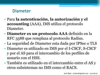 Ariel Roel – arielroel@gmail.com - @arielroel
Diameter
• Para la autenticación, la autorización y el
accounting (AAA), IMS utiliza el protocolo
Diameter.
• Diameter es un protocolo AAA definido en la
RFC 3588 que remplaza al protocolo Radius.
• La seguridad de Diameter esta dada por IPSec o TLS
• Diameter es utilizado en IMS por el I-CSCF, S-CSCF
y por el AS para el intercambio de los perfiles de
usuario con el HSS.
• También es utilizado en el intercambio entre el AS y
otros subsistemas no IMS como el RACS.
 